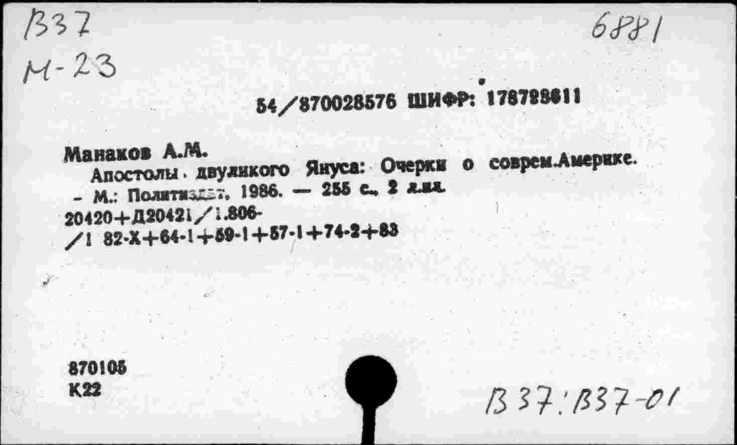 ﻿Д-5 7 ЛГ23
6WI
54/870028576 ШИФР: 178788611
^“Х,и%.нкоп> Янус»: Очерк» о ео»ре».Л«р«е
_ М.: Политик-.. 1986. — 255 С» 2 **■*
20420+Д20421/1306-
/\ 82-Х+64-1 -г59-1 +57-1 +74-2+83
870105 К22
/5 7?.’ДЗ?т7/